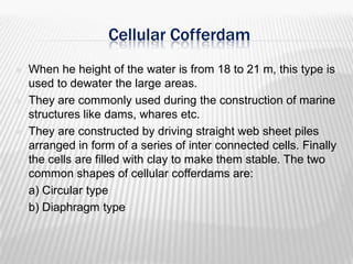 Cellular Cofferdam









When he height of the water is from 18 to 21 m, this type is
used to dewater the large areas.
They are commonly used during the construction of marine
structures like dams, whares etc.
They are constructed by driving straight web sheet piles
arranged in form of a series of inter connected cells. Finally
the cells are filled with clay to make them stable. The two
common shapes of cellular cofferdams are:
a) Circular type
b) Diaphragm type

 