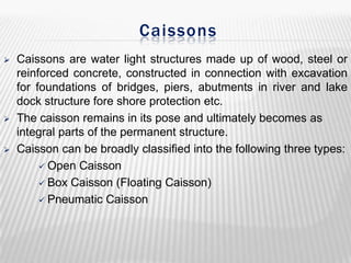 Caissons






Caissons are water light structures made up of wood, steel or
reinforced concrete, constructed in connection with excavation
for foundations of bridges, piers, abutments in river and lake
dock structure fore shore protection etc.
The caisson remains in its pose and ultimately becomes as
integral parts of the permanent structure.
Caisson can be broadly classified into the following three types:
 Open Caisson
 Box Caisson (Floating Caisson)
 Pneumatic Caisson

 
