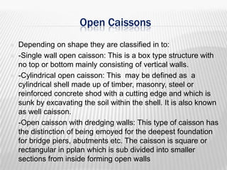 Open Caissons







Depending on shape they are classified in to:
-Single wall open caisson: This is a box type structure with
no top or bottom mainly consisting of vertical walls.
-Cylindrical open caisson: This may be defined as a
cylindrical shell made up of timber, masonry, steel or
reinforced concrete shod with a cutting edge and which is
sunk by excavating the soil within the shell. It is also known
as well caisson.
-Open caisson with dredging walls: This type of caisson has
the distinction of being emoyed for the deepest foundation
for bridge piers, abutments etc. The caisson is square or
rectangular in pplan which is sub divided into smaller
sections from inside forming open walls

 