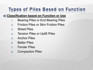 Types of Piles Based on Function
a) Classification based on Function or Use
1.
Bearing Piles or End Bearing Piles
2.
Friction Piles or Skin Friction Piles
3.
Sheet Piles
4.
Tension Piles or Uplift Piles
5.
Anchor Piles
6.
Batter Piles
7.
Fender Piles
8.
Compaction Piles

 