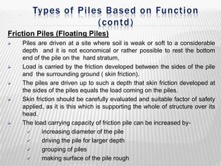 Types of Piles Based on Function
(contd)
Friction Piles (Floating Piles)










Piles are driven at a site where soil is weak or soft to a considerable
depth and it is not economical or rather possible to rest the bottom
end of the pile on the hard stratum,
Load is carried by the friction developed between the sides of the pile
and the surrounding ground ( skin friction).
The piles are driven up to such a depth that skin friction developed at
the sides of the piles equals the load coming on the piles.
Skin friction should be carefully evaluated and suitable factor of safety
applied, as it is this which is supporting the whole of structure over its
head.
The load carrying capacity of friction pile can be increased by
increasing diameter of the pile

driving the pile for larger depth

grouping of piles

making surface of the pile rough

 