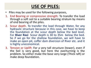 USE OF PILES:
• Piles may be used for the following purposes,
1. End Bearing or compressive strength: To transfer the load
through a soft soil to a suitable bearing stratum by means
of end bearing of the piles.
2. Scour depth. To transfer the load through Water, for any
hydraulic structure because in this case, we have to keep
the foundation at the scour depth below the bed level.
For River Ravi Scour depth is 30 to 35m below the bed.
So if we go for the shallow foundation, we will have to
make an open pit, coffer dam diversion of River etc. and it
is highly uneconomical.
3. Tension or Uplift: For a very tall structure (tower), even if
the Soil is very good, but here the overturning is the
problem. So either make the base very large (Thick raft) or
make deep foundation.
 