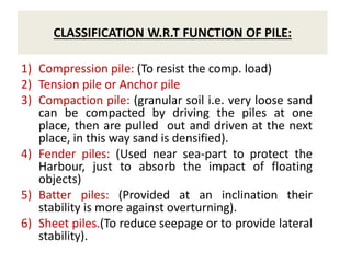 CLASSIFICATION W.R.T FUNCTION OF PILE:
1) Compression pile: (To resist the comp. load)
2) Tension pile or Anchor pile
3) Compaction pile: (granular soil i.e. very loose sand
can be compacted by driving the piles at one
place, then are pulled out and driven at the next
place, in this way sand is densified).
4) Fender piles: (Used near sea-part to protect the
Harbour, just to absorb the impact of floating
objects)
5) Batter piles: (Provided at an inclination their
stability is more against overturning).
6) Sheet piles.(To reduce seepage or to provide lateral
stability).
 