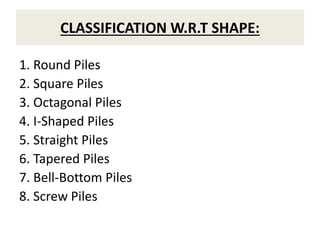 CLASSIFICATION W.R.T SHAPE:
1. Round Piles
2. Square Piles
3. Octagonal Piles
4. I-Shaped Piles
5. Straight Piles
6. Tapered Piles
7. Bell-Bottom Piles
8. Screw Piles
 