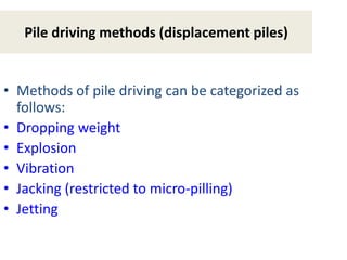 Pile driving methods (displacement piles)
• Methods of pile driving can be categorized as
follows:
• Dropping weight
• Explosion
• Vibration
• Jacking (restricted to micro-pilling)
• Jetting
 