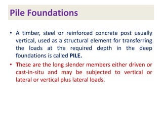 Pile Foundations
• A timber, steel or reinforced concrete post usually
vertical, used as a structural element for transferring
the loads at the required depth in the deep
foundations is called PILE.
• These are the long slender members either driven or
cast-in-situ and may be subjected to vertical or
lateral or vertical plus lateral loads.
 