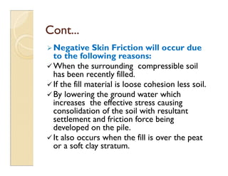 Negative Skin Friction will occur due
to the following reasons:
When the surrounding compressible soil
has been recently filled.
If the fill material is loose cohesion less soil.
By lowering the ground water which
Cont...
Cont...
If the fill material is loose cohesion less soil.
By lowering the ground water which
increases the effective stress causing
consolidation of the soil with resultant
settlement and friction force being
developed on the pile.
It also occurs when the fill is over the peat
or a soft clay stratum.
 