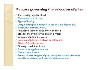 Factors governing the selection of piles
Factors governing the selection of piles
 The bearing capacity of soil
 Characters of structure,
 Types of loading
 Length of the pile in relation to the load and type of soil,
 Availability of the materials,
 Installation technique like driven or bored
 Spacing and Symmetry of piles in a group
 Spacing and Symmetry of piles in a group
 Location of pile in the group
 Location of pile cap i.e. above or below soil
 Shape of the pile cap, etc.
 Drainage conditions in soil
 Factors causing deterioration,
 Ease of maintenance,
 Estimated cost of types of piles, taking into account the initial
cost, life expectancy and cost of maintenance and,
 