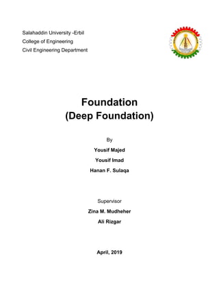 Salahaddin University -Erbil
College of Engineering
Civil Engineering Department
Foundation
(Deep Foundation)
By
Yousif Majed
Yousif Imad
Hanan F. Sulaqa
Supervisor
Zina M. Mudheher
Ali Rizgar
April, 2019
 