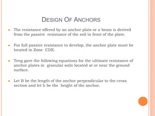 DESIGN OF ANCHORS
 The resistance offered by an anchor plate or a beam is derived
from the passive resistance of the soil in front of the plate.
 For full passive resistance to develop, the anchor plate must be
located in Zone CDE.
 Teng gave the following equations for the ultimate resistance of
anchor plates in granular soils located at or near the ground
surface.
 Let B be the length of the anchor perpendicular to the cross
section and let h be the height of the anchor.
 