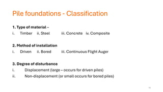Pile foundations - Classification
1. Type of material –
i. Timber ii. Steel iii. Concrete iv. Composite
2. Method of installation
i. Driven ii. Bored iii. Continuous Flight Auger
3. Degree of disturbance
i. Displacement (large – occurs for driven piles)
ii. Non-displacement (or small occurs for bored piles)
10
 