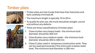 Timber piles
• Timber piles are tree trunks that have their branches and
bark carefully trimmed off.
• The maximum length is typically 10 to 20 m.
• To qualify for pile use, the trunk should be straight, sound
and without any defects.
• There are three classifications of timber piles:
1. Class A piles carry heavy loads - the minimum butt
diameter should be 356 mm
2. Class B piles carry medium loads – the minimum butt
diameter should be 305 to 330 mm
3. Class C piles used in temporary construction work. They
can be used permanently if the entire pile is below water
level. The minimum butt diameter is 305 mm.
11
 