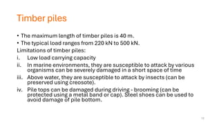 Timber piles
• The maximum length of timber piles is 40 m.
• The typical load ranges from 220 kN to 500 kN.
Limitations of timber piles:
i. Low load carrying capacity
ii. In marine environments, they are susceptible to attack by various
organisms can be severely damaged in a short space of time
iii. Above water, they are susceptible to attack by insects (can be
preserved using creosote).
iv. Pile tops can be damaged during driving - brooming (can be
protected using a metal band or cap). Steel shoes can be used to
avoid damage of pile bottom.
12
 