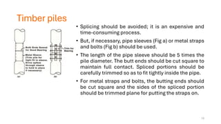 Timber piles
• Splicing should be avoided; it is an expensive and
time-consuming process.
• But, if necessary, pipe sleeves (Fig a) or metal straps
and bolts (Fig b) should be used.
• The length of the pipe sleeve should be 5 times the
pile diameter. The butt ends should be cut square to
maintain full contact. Spliced portions should be
carefully trimmed so as to fit tightly inside the pipe.
• For metal straps and bolts, the butting ends should
be cut square and the sides of the spliced portion
should be trimmed plane for putting the straps on.
13
 