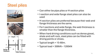 Steel piles
• Can either be pipe piles or H section piles
• I-section and wide flange steel piles can also be
used
• H-section piles are preferred because their web and
flange thickness are the same.
• For I-sections and wide flange, the web thickness is
smaller than the flange thickness.
• When hard driving conditions such as dense gravel,
shale and soft rock, steel piles can be fitted with
driving points or shoes.
• Typical length = 15-60m.
• Typical load = 300kN – 1200kN
14
 