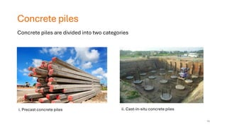 Concrete piles
• Concretepiles are divided into two basic types:
i. Precast piles
ii. Cast-in-situ piles
Concrete piles are divided into two categories
i. Precast concrete piles ii. Cast-in-situ concrete piles
16
 