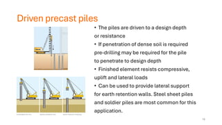 Driven precast piles
• The piles are driven to a design depth
or resistance
• If penetration of dense soil is required
pre-drilling may be required for the pile
to penetrate to design depth
• Finished element resists compressive,
uplift and lateral loads
• Can be used to provide lateral support
for earth retention walls. Steel sheet piles
and soldier piles are most common for this
application.
18
 