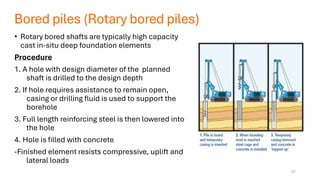 Bored piles (Rotary bored piles)
• Rotary bored shafts are typically high capacity
cast in-situ deep foundation elements
Procedure
1. A hole with design diameter of the planned
shaft is drilled to the design depth
2. If hole requires assistance to remain open,
casing or drilling fluid is used to support the
borehole
3. Full length reinforcing steel is then lowered into
the hole
4. Hole is filled with concrete
-Finished element resists compressive, uplift and
lateral loads
21
 