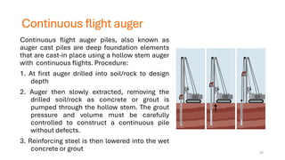 Continuous flight auger
Continuous flight auger piles, also known as
auger cast piles are deep foundation elements
that are cast-in place using a hollow stem auger
with continuous flights. Procedure:
1. At first auger drilled into soil/rock to design
depth
2. Auger then slowly extracted, removing the
drilled soil/rock as concrete or grout is
pumped through the hollow stem. The grout
pressure and volume must be carefully
controlled to construct a continuous pile
without defects.
3. Reinforcing steel is then lowered into the wet
concrete or grout 23
 