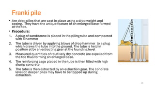 Franki pile
• Are deep piles that are cast in place using a drop weight and
casing. They have the unique feature of an enlarged base formed
at the toe.
• Procedure:
1. A plug of sand/stone is placed in the piling tube and compacted
with a hammer
2. The tube is driven by applying blows of drop hammer to a plug
which draws the tube into the ground. The tube is held in
position at by an extracting gear at the founding level
3. Measured quantities of relatively dry concrete are expelled from
the toe thus forming an enlarged base.
4. The reinforcing cage placed in the tube is then filled with high
slump concrete
5. The tube is then extracted by an extraction gear. The concrete
level on deeper piles may have to be topped up during
extraction.
25
 
