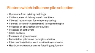 Factors which influence pile selection
• Clearance from existing buildings
• If driven, ease of driving in soil conditions
• If bored, requirement for temporary casing
• If bored, difficulty in penetrating to required depth
• Presence of obstructions or cavities
• Presence of soft layers
• Rock- sockets
• Presence of groundwater
• Potential for pile heave during installation
• Effects of installation such as vibration and noise
• Headroom clearance on site for piling equipment
29
 