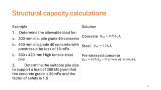Structural capacity calculations
Example
1. Determine the allowable load for:
a. 300 mm dia. pile grade 40 concrete
b. 450 mm dia grade 40 concrete with
prestress after loss of 18 mPa
c. 360 x 420 mm High tensile steel
pile
2. Determine the suitable pile size
to support a load of 300 kN given that
the concrete grade is 30mPa and the
factor of safety is 1.5
Solution
Concrete
Steel
Pre-stressed concrete
𝑄𝑎𝑙𝑙 = 0.25𝑓𝑐𝑢𝐴𝑐
𝑄𝑎𝑙𝑙 = 0.3𝑓𝑦𝐴𝑠
𝑄𝑎𝑙𝑙 = 0.25(𝑓𝑐𝑢− 𝑃𝑟𝑒𝑠𝑡𝑟𝑒𝑠𝑠 𝑎𝑓𝑡𝑒𝑟 𝑙𝑜𝑠𝑠)𝐴𝑐
33
 