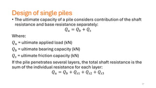 Design of single piles
• The ultimate capacity of a pile considers contribution of the shaft
resistance and base resistance separately:
𝑄𝑢 = 𝑄𝑏 + 𝑄𝑠
Where:
𝑄𝑢 = ultimate applied load (kN)
𝑄𝑏 = ultimate bearing capacity (kN)
𝑄𝑠 = ultimate friction capacity (kN)
If the pile penetrates several layers, the total shaft resistance is the
sum of the individual resistance for each layer:
𝑄𝑢 = 𝑄𝑏 + 𝑄𝑠1 + 𝑄𝑠2 + 𝑄𝑠3
37
 