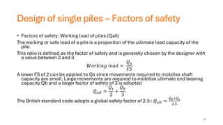 Design of single piles – Factors of safety
• Factors of safety: Working load of piles (Qall)
The working or safe load of a pile is a proportion of the ultimate load capacity of the
pile.
This ratio is defined as the factor of safety and is generally chosen by the designer with
a value between 2 and 3
𝑊𝑜𝑟𝑘𝑖𝑛𝑔 𝑙𝑜𝑎𝑑 =
𝑄𝑢
𝐹𝑆
A lower FS of 2 can be applied to Qs since movements required to mobilise shaft
capacity are small. Large movements are required to mobilise ultimate end bearing
capacity Qb and a larger factor of safety of 3 is adopted
𝑄𝑎𝑙𝑙 =
𝑄𝑠
2
+
𝑄𝑏
3
The British standard code adopts a global safety factor of 2.5 : 𝑄𝑎𝑙𝑙 =
𝑄𝑏+𝑄𝑠
2.5
38
 