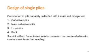 Design of single piles
Calculation of pile capacity is divided into 4 main soil categories:
1. Cohesive soils
2. Non- cohesive soils
3. soils
4. Rock
3 and 4 will not be included in this course but recommended books
can be used for further reading.
39
 