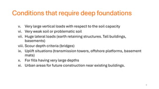 Conditions that require deep foundations
v. Very large vertical loads with respect to the soil capacity
vi. Very weak soil or problematic soil
vii. Huge lateral loads (earth retaining structures. Tall buildings,
basements)
viii. Scour depth criteria (bridges)
ix. Uplift situations (transmission towers, offshore platforms, basement
mats)
x. For fills having very large depths
xi. Urban areas for future construction near existing buildings.
4
 