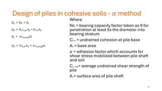 Design of piles in cohesive soils - 𝛼 method
Where
Nc = bearing capacity factor taken as 9 for
penetration at least 5x the diameter into
bearing stratum
Cu,b = undrained cohesion at pile base
Ab = base area
𝛼 = adhesion factor which accounts for
shear stress mobilised between pile shaft
and soil
Cu, avg = average undrained shear strength of
pile
As = surface area of pile shaft
𝑄𝑢 = 𝑄𝑏 + 𝑄𝑠
𝑄𝑏 = 𝑁𝑐𝑐𝑢,𝑏𝐴𝑏 = 9 𝑐𝑢𝐴𝑏
𝑄𝑠 = 𝛼𝑐𝑢,𝑎𝑣𝑔𝑝𝐿
𝑄𝑢 = 9𝑐𝑢,𝑏𝐴𝑏 + 𝛼𝑐𝑢,𝑎𝑣𝑔𝑝𝐿
40
 