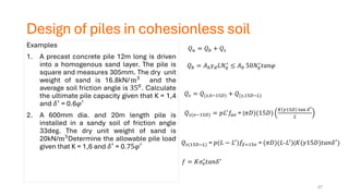 Design of piles in cohesionless soil
Examples
1. A precast concrete pile 12m long is driven
into a homogenous sand layer. The pile is
square and measures 305mm. The dry unit
weight of sand is 16.8kN/m3
and the
average soil friction angle is 350. Calculate
the ultimate pile capacity given that K = 1,4
and 𝛿′ = 0.6𝜑′
2. A 600mm dia. and 20m length pile is
installed in a sandy soil of friction angle
33deg. The dry unit weight of sand is
20kN/m3Determine the allowable pile load
given that K = 1,6 and 𝛿′ = 0.75𝜑′
𝑄𝑏 = 𝐴𝑏𝛾𝑑𝐿𝑁𝑞
∗
≤ 𝐴𝑏 50𝑁𝑞
∗
𝑡𝑎𝑛𝜑
𝑄𝑢 = 𝑄𝑏 + 𝑄𝑠
𝑄𝑠 = 𝑄(𝑠,0−15𝐷) + 𝑄(𝑠,15𝐷−𝐿)
𝑄𝑠(𝑜−15𝐷) = 𝑝𝐿′
𝑓𝑎𝑣 = (𝜋𝐷)(15𝐷)
𝐾 𝛾15𝐷 tan 𝛿′
2
𝑄𝑠(15𝐷−𝐿) = 𝑝(𝐿 − 𝐿′
)𝑓𝑍=15𝑣 = (𝜋𝐷)(𝐿-𝐿′
)(𝐾(𝛾15𝐷)𝑡𝑎𝑛𝛿′
)
47
𝑓 = 𝐾𝜎𝑣
′
𝑡𝑎𝑛𝛿′
 