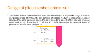 Design of piles in cohesionless soil
3. An isolated 350mm x 350mm square reinforced concrete pile is required to carry a maximum
compression load of 400kN. The soil consists of a loose medium to medium dense sand
saturated fine sand as shown below. This layer extends to a depth of 9m followed by dense
sand and gravel. Given that K = 1,5 and 𝛿′ = 0.7𝜑′ Determine the required depth of
penetration for a factor of safety of 2.5
48
 