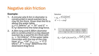 Negative skin friction
Example:
1. A circular pile 0.5m in diameter is
constructed in sand overlain by a
clay fill 3m thick. Given that the fill is
above the water table,
𝛾𝑓=17.2kN/m3, 𝜑′ = 36𝑜 𝑎𝑛𝑑 𝛿′ =
0.7𝜑′determine the total drag force.
2. A 20m long and 0.305m diameter
pile is constructed in a clay deposit
overlain by a sand fill 2m thick with
𝛾𝑓 = 16.5 kN/m3. If the water table
coincides with the top of the clay
layer, 𝜑𝑐𝑙𝑎𝑦
′
=34𝑜, 𝛾𝑠𝑎𝑡,𝑐𝑙𝑎𝑦 = 17.2
kN/m3
, 𝛿′
= 0.6𝜑′
determine the
downward drag force
53
Solution
1. 𝑄𝑛 =
𝑝𝐾′𝛾𝑓
′
𝐻𝑓
2
𝑡𝑎𝑛𝛿′
2
𝐾′ = 1 − 𝑠𝑖𝑛𝜑′
2.
𝑄𝑛 = 𝑝𝐾′
𝛾𝑓
′
𝐻𝑓𝑡𝑎𝑛𝛿′
𝐿1 +
𝐿1
2
𝑝𝐾′𝛾′𝑡𝑎𝑛𝛿′
2
 