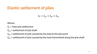 Elastic settlement of piles
𝑆𝑒 = 𝑆𝑒1 + 𝑆𝑒2 + 𝑆𝑒3
Where:
𝑆𝑒 = Total pile settlement
𝑆𝑒1 = settlement of pile shaft
𝑆𝑒2 = settlement of pile caused by the load at the pile point
𝑆𝑒3 = settlement of pile caused by the load transmitted along the pile shaft
54
 