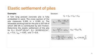 Elastic settlement of piles
Example:
A 12m long precast concrete pile is fully
embedded in sand. The cross section of the
pile measures 0.305 m x 0.305 m. The
allowable working load for the pile is 337 kN of
which 240 kN is contributed by skin friction.
Determine the elastic settlement of the pile
for 𝐸𝑃= 21x106
𝑘𝑁/𝑚2
, 𝐸𝑆= 30 000 𝑘𝑁/𝑚2
,
𝜇𝑠 = 0.3, 𝐼𝑤𝑝 = 0.85, 𝑎𝑛𝑑 = 0.6.
Solution:
𝑆𝑒 = 𝑆𝑒1 + 𝑆𝑒2 + 𝑆𝑒3
𝑞𝑤𝑝 = Τ
𝑄𝑤𝑝 𝐴𝑝
𝐼𝑤𝑠 = 2+0.35
𝐿
𝐷
56
 