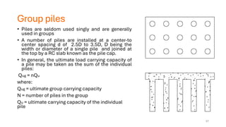 Group piles
• Piles are seldom used singly and are generally
used in groups
• A number of piles are installed at a center-to
center spacing d of 2.5D to 3.5D, D being the
width or diameter of a single pile and joined at
the top by a RC slab known as the pile cap.
• In general, the ultimate load carrying capacity of
a pile may be taken as the sum of the individual
piles:
Qug = nQu
where:
Qug = ultimate group carrying capacity
N = number of piles in the group
Qu = ultimate carrying capacity of the individual
pile
57
 