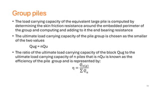 Group piles
• The load carrying capacity of the equivalent large pile is computed by
determining the skin friction resistance around the embedded perimeter of
the group and computing and adding to it the end bearing resistance
• The ultimate load carrying capacity of the pile group is chosen as the smaller
of the two values
Qug = nQu
• The ratio of the ultimate load carrying capacity of the block Qug to the
ultimate load carrying capacity of n piles that is nQu is known as the
efficiency of the pile group and is represented by:
η =
𝑄𝑢(𝑔)
σ 𝑄𝑢
59
 