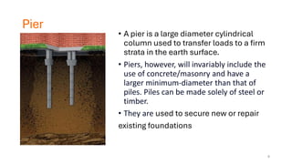 Pier
• A pier is a large diameter cylindrical
column used to transfer loads to a firm
strata in the earth surface.
• Piers, however, will invariably include the
use of concrete/masonry and have a
larger minimum-diameter than that of
piles. Piles can be made solely of steel or
timber.
• They are used to secure new or repair
existing foundations
6
 