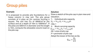 Group piles
Example
It is proposed to provide pile foundations for a
heavy column in clay soil. The pile group
consists of 4 piles as 2m centres forming a
square. The soil has Cu of 60kN/m2
at the
surface and at a depth of 10m is 100kN/m2. If
the piles are 500mm in diameter and the length
is 10m, compute the allowable column load on
the pile cap
Solution
Draw a sketch of the pile cap in plan view and
elevation.
1. Individual pile capacity
nQu =
2. Block carrying capacity
Ab = area of pile cap
P = perimeter of pile cap
Adopt the lesser of the two as Qu
𝑄𝑎𝑙𝑙 =
𝑄𝑢
2.5
𝑄𝑢 = 9𝑐𝑢,𝑏𝐴𝑏 + 𝛼𝑐𝑢,𝑎𝑣𝑔𝑝𝐿
𝑄𝑢(𝑔) = 9𝑐𝑢,𝑏𝐴𝑏 + 𝛼𝑐𝑢,𝑎𝑣𝑔𝑝𝐿
60
 