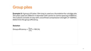 Group piles
Example 2: A group of 9 piles 10m long is used as a foundation for a bridge pile.
The piles used are 300mm in diameter with centre to centre spacing of 900mm.
The subsoil consists of clay with unconfined compression strength of 150kN/2.
Determine the group efficiency.
Solution
Group efficiency =
𝑄𝑢(𝑔)
σ 𝑄𝑢
x 100 (%)
61
 