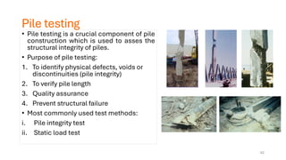 Pile testing
• Pile testing is a crucial component of pile
construction which is used to asses the
structural integrity of piles.
• Purpose of pile testing:
1. To identify physical defects, voids or
discontinuities (pile integrity)
2. To verify pile length
3. Quality assurance
4. Prevent structural failure
• Most commonly used test methods:
i. Pile integrity test
ii. Static load test
62
 