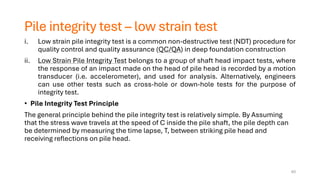 Pile integrity test – low strain test
i. Low strain pile integrity test is a common non-destructive test (NDT) procedure for
quality control and quality assurance (QC/QA) in deep foundation construction
ii. Low Strain Pile Integrity Test belongs to a group of shaft head impact tests, where
the response of an impact made on the head of pile head is recorded by a motion
transducer (i.e. accelerometer), and used for analysis. Alternatively, engineers
can use other tests such as cross-hole or down-hole tests for the purpose of
integrity test.
• Pile Integrity Test Principle
The general principle behind the pile integrity test is relatively simple. By Assuming
that the stress wave travels at the speed of C inside the pile shaft, the pile depth can
be determined by measuring the time lapse, T, between striking pile head and
receiving reflections on pile head.
63
 