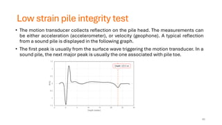 Low strain pile integrity test
• The motion transducer collects reflection on the pile head. The measurements can
be either acceleration (accelerometer), or velocity (geophone). A typical reflection
from a sound pile is displayed in the following graph.
• The first peak is usually from the surface wave triggering the motion transducer. In a
sound pile, the next major peak is usually the one associated with pile toe.
65
 