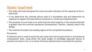 Static load test
• The static pile load test gives the most accurate indication of the capacity of the in-
place pile
• It can determine the ultimate failure load of a foundation pile and determine its
capacity to support the load without excessive or continuous displacement.
• The purpose of such tests is to verify that the load capacity in the constructed pile
is greater than the nominal resistance (Compression, Tension, Lateral) used in the
design.
• The method simulates the loading regime of the completed foundation.
Procedure:
A hydraulic jack is used to push the pile under test into the ground (for a conventional
compression test), using either the dead weight of kentledge (typically blocks of
precast concrete or iron, or a series of tension piles/anchors to provide the reaction
66
 