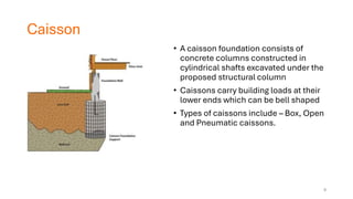 Caisson
• A caisson foundation consists of
concrete columns constructed in
cylindrical shafts excavated under the
proposed structural column
• Caissons carry building loads at their
lower ends which can be bell shaped
• Types of caissons include – Box, Open
and Pneumatic caissons.
9
 