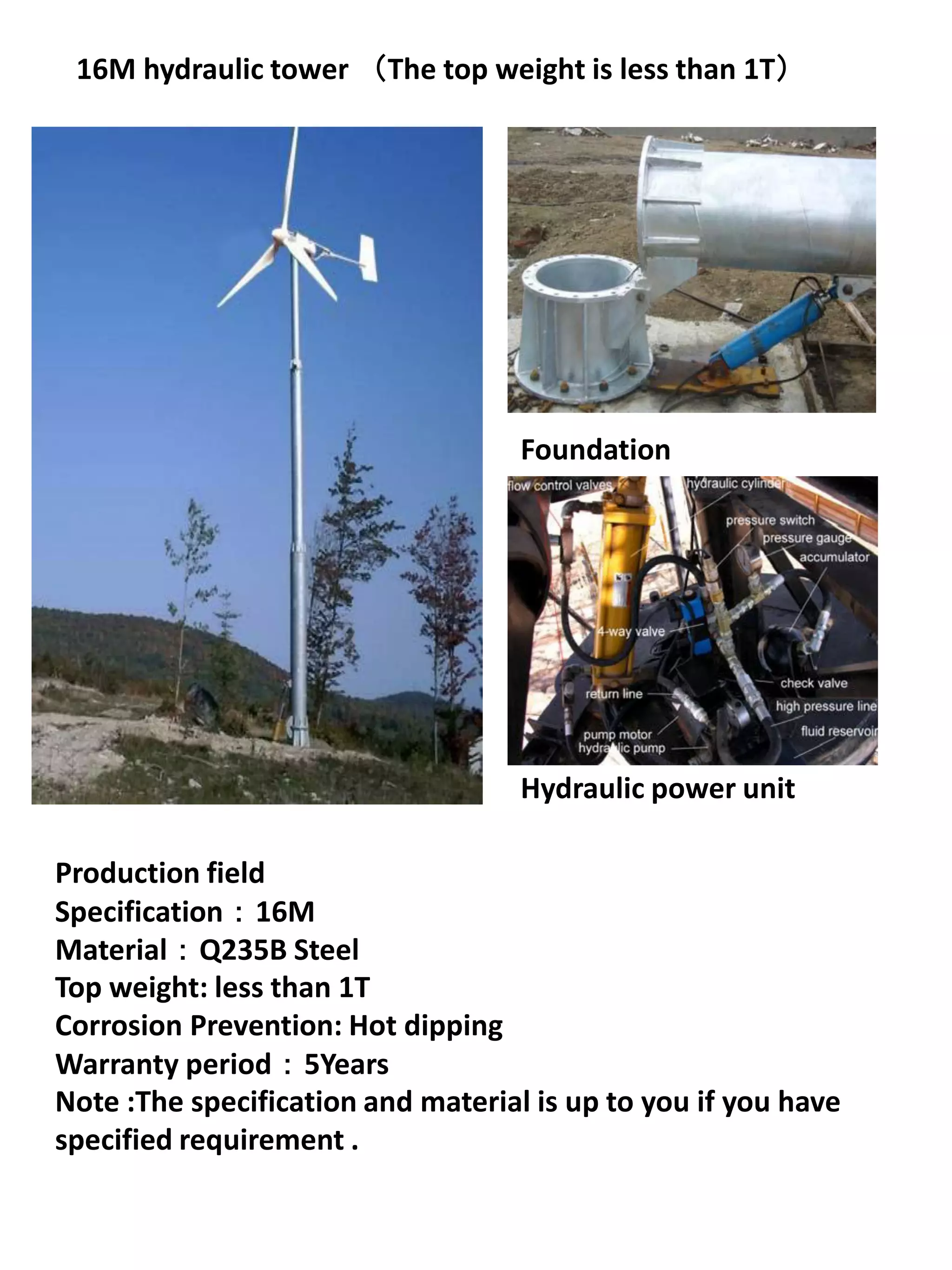 16M hydraulic tower （The top weight is less than 1T）




                                    Foundation




                                    Hydraulic power unit

Production field
Specification：16M
Material：Q235B Steel
Top weight: less than 1T
Corrosion Prevention: Hot dipping
Warranty period：5Years
Note :The specification and material is up to you if you have
specified requirement .
 