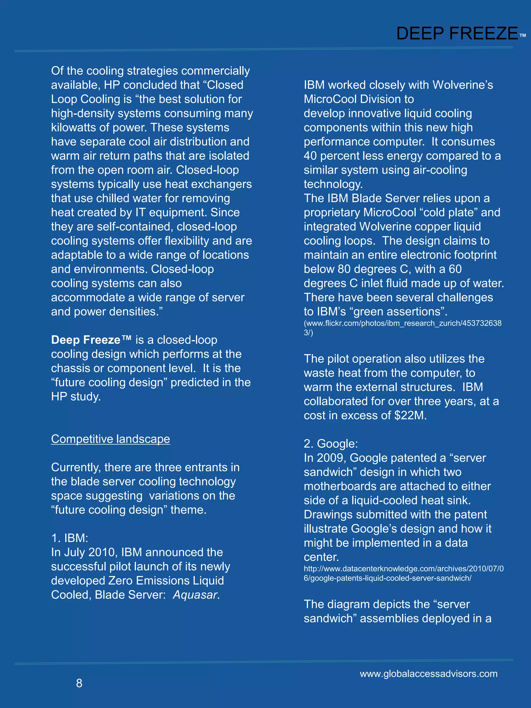 DEEP FREEZE™
Of the cooling strategies commercially
available, HP concluded that “Closed        IBM worked closely with Wolverine’s
Loop Cooling is “the best solution for      MicroCool Division to
high-density systems consuming many         develop innovative liquid cooling
kilowatts of power. These systems           components within this new high
have separate cool air distribution and     performance computer. It consumes
warm air return paths that are isolated     40 percent less energy compared to a
from the open room air. Closed-loop         similar system using air-cooling
systems typically use heat exchangers       technology.
that use chilled water for removing         The IBM Blade Server relies upon a
heat created by IT equipment. Since         proprietary MicroCool “cold plate” and
they are self-contained, closed-loop        integrated Wolverine copper liquid
cooling systems offer flexibility and are   cooling loops. The design claims to
adaptable to a wide range of locations      maintain an entire electronic footprint
and environments. Closed-loop               below 80 degrees C, with a 60
cooling systems can also                    degrees C inlet fluid made up of water.
accommodate a wide range of server          There have been several challenges
and power densities.”                       to IBM’s “green assertions”.
                                            (www.flickr.com/photos/ibm_research_zurich/453732638
                                            3/)
Deep Freeze™ is a closed-loop
cooling design which performs at the        The pilot operation also utilizes the
chassis or component level. It is the       waste heat from the computer, to
“future cooling design” predicted in the    warm the external structures. IBM
HP study.                                   collaborated for over three years, at a
                                            cost in excess of $22M.
Competitive landscape                       2. Google:
                                            In 2009, Google patented a “server
Currently, there are three entrants in      sandwich” design in which two
the blade server cooling technology         motherboards are attached to either
space suggesting variations on the          side of a liquid-cooled heat sink.
“future cooling design” theme.              Drawings submitted with the patent
                                            illustrate Google’s design and how it
1. IBM:                                     might be implemented in a data
In July 2010, IBM announced the             center.
successful pilot launch of its newly        http://www.datacenterknowledge.com/archives/2010/07/0
developed Zero Emissions Liquid             6/google-patents-liquid-cooled-server-sandwich/

Cooled, Blade Server: Aquasar.
                                            The diagram depicts the “server
                                            sandwich” assemblies deployed in a



                                                          www.globalaccessadvisors.com
     8
 
