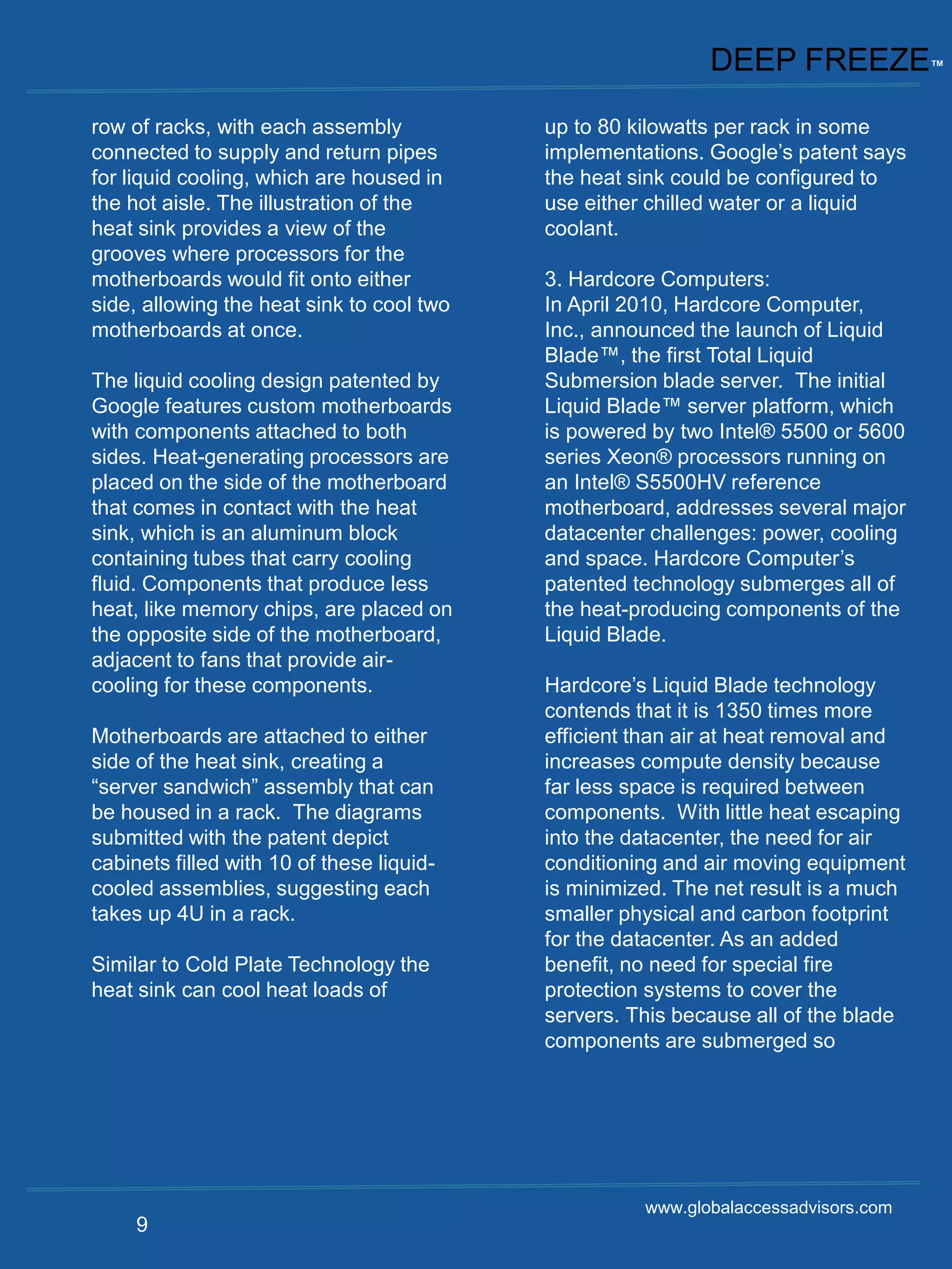 DEEP FREEZE™
row of racks, with each assembly           up to 80 kilowatts per rack in some
connected to supply and return pipes       implementations. Google’s patent says
for liquid cooling, which are housed in    the heat sink could be configured to
the hot aisle. The illustration of the     use either chilled water or a liquid
heat sink provides a view of the           coolant.
grooves where processors for the
motherboards would fit onto either         3. Hardcore Computers:
side, allowing the heat sink to cool two   In April 2010, Hardcore Computer,
motherboards at once.                      Inc., announced the launch of Liquid
                                           Blade™, the first Total Liquid
The liquid cooling design patented by      Submersion blade server. The initial
Google features custom motherboards        Liquid Blade™ server platform, which
with components attached to both           is powered by two Intel® 5500 or 5600
sides. Heat-generating processors are      series Xeon® processors running on
placed on the side of the motherboard      an Intel® S5500HV reference
that comes in contact with the heat        motherboard, addresses several major
sink, which is an aluminum block           datacenter challenges: power, cooling
containing tubes that carry cooling        and space. Hardcore Computer’s
fluid. Components that produce less        patented technology submerges all of
heat, like memory chips, are placed on     the heat-producing components of the
the opposite side of the motherboard,      Liquid Blade.
adjacent to fans that provide air-
cooling for these components.              Hardcore’s Liquid Blade technology
                                           contends that it is 1350 times more
Motherboards are attached to either        efficient than air at heat removal and
side of the heat sink, creating a          increases compute density because
“server sandwich” assembly that can        far less space is required between
be housed in a rack. The diagrams          components. With little heat escaping
submitted with the patent depict           into the datacenter, the need for air
cabinets filled with 10 of these liquid-   conditioning and air moving equipment
cooled assemblies, suggesting each         is minimized. The net result is a much
takes up 4U in a rack.                     smaller physical and carbon footprint
                                           for the datacenter. As an added
Similar to Cold Plate Technology the       benefit, no need for special fire
heat sink can cool heat loads of           protection systems to cover the
                                           servers. This because all of the blade
                                           components are submerged so




                                                     www.globalaccessadvisors.com
     9
 