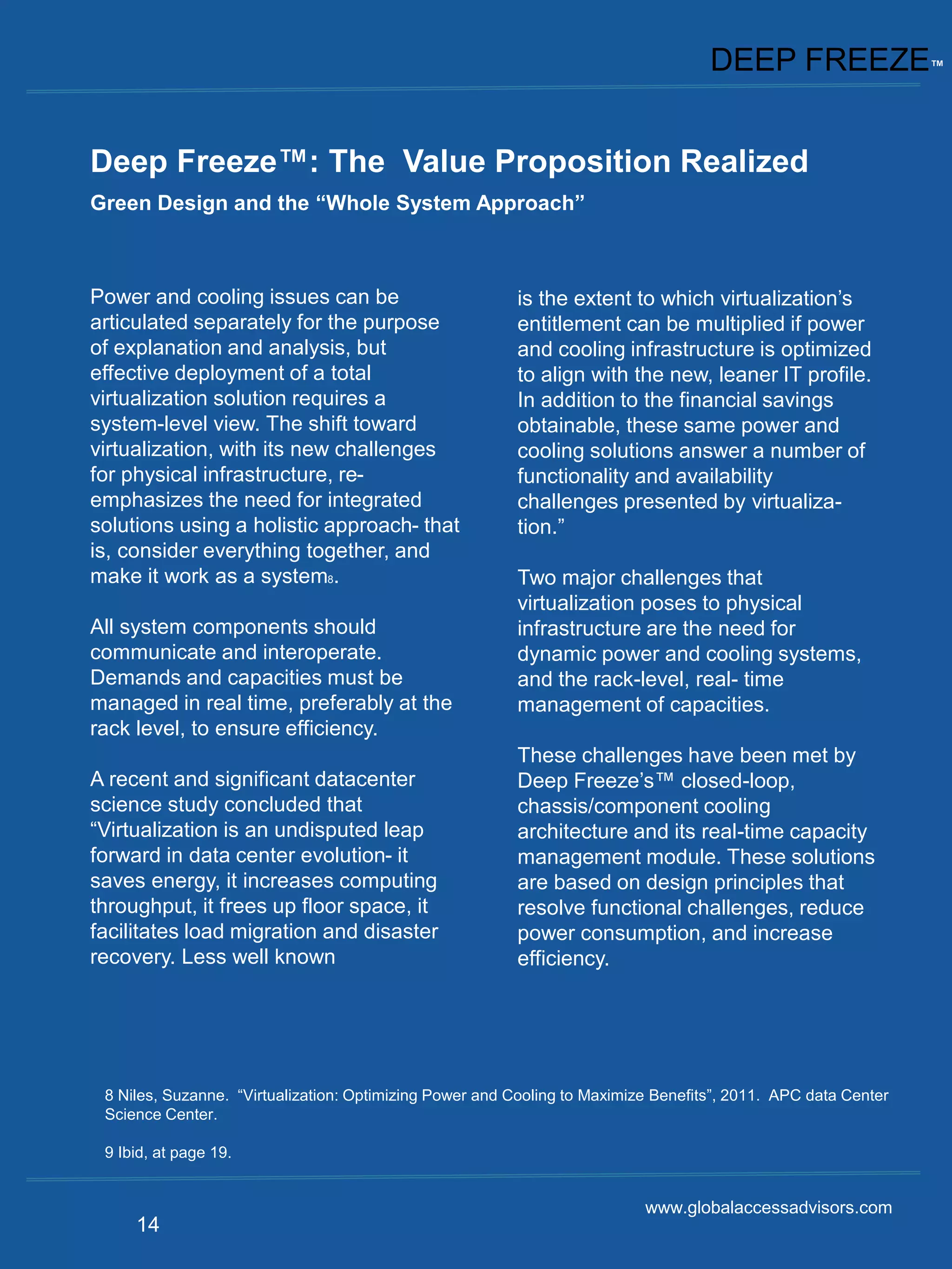 DEEP FREEZE™


Deep Freeze™: The Value Proposition Realized
Green Design and the “Whole System Approach”



Power and cooling issues can be                          is the extent to which virtualization’s
articulated separately for the purpose                   entitlement can be multiplied if power
of explanation and analysis, but                         and cooling infrastructure is optimized
effective deployment of a total                          to align with the new, leaner IT profile.
virtualization solution requires a                       In addition to the financial savings
system-level view. The shift toward                      obtainable, these same power and
virtualization, with its new challenges                  cooling solutions answer a number of
for physical infrastructure, re-                         functionality and availability
emphasizes the need for integrated                       challenges presented by virtualiza-
solutions using a holistic approach- that                tion.”
is, consider everything together, and
make it work as a system8.                               Two major challenges that
                                                         virtualization poses to physical
All system components should                             infrastructure are the need for
communicate and interoperate.                            dynamic power and cooling systems,
Demands and capacities must be                           and the rack-level, real- time
managed in real time, preferably at the                  management of capacities.
rack level, to ensure efficiency.
                                                         These challenges have been met by
A recent and significant datacenter                      Deep Freeze’s™ closed-loop,
science study concluded that                             chassis/component cooling
“Virtualization is an undisputed leap                    architecture and its real-time capacity
forward in data center evolution- it                     management module. These solutions
saves energy, it increases computing                     are based on design principles that
throughput, it frees up floor space, it                  resolve functional challenges, reduce
facilitates load migration and disaster                  power consumption, and increase
recovery. Less well known                                efficiency.




 8 Niles, Suzanne. “Virtualization: Optimizing Power and Cooling to Maximize Benefits”, 2011. APC data Center
 Science Center.

 9 Ibid, at page 19.


                                                                           www.globalaccessadvisors.com
     14
 